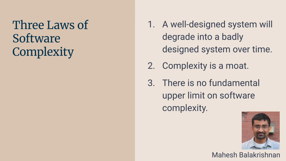 Three Laws of Software Complexity: 1. A well-designed system will degrade into a badly designed system over time. 2. Complexity is a moat. 3. There is no fundamental upper limit on software complexity. - Mahesh Balakrishnan