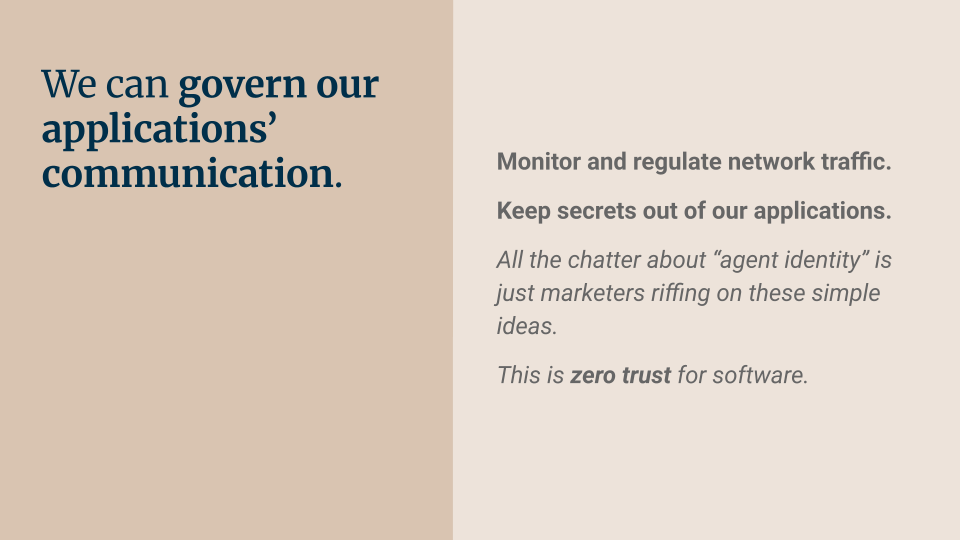 We can govern our applications’ communication. Monitor and regulate network traffic. Keep secrets out of our applications. All the chatter about 'agent identity' is just marketers riffing on these simple ideas. This is zero trust for software.